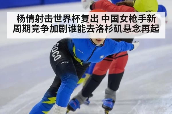 杨倩射击世界杯复出 中国女枪手新周期竞争加剧谁能去洛杉矶悬念再起